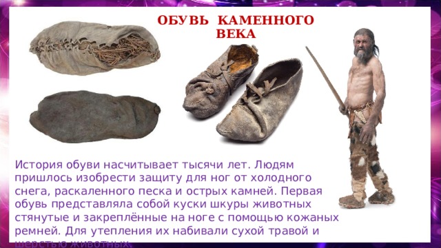 Обувь каменного века История обуви насчитывает тысячи лет. Людям пришлось изобрести защиту для ног от холодного снега, раскаленного песка и острых камней. Первая обувь представляла собой куски шкуры животных стянутые и закреплённые на ноге с помощью кожаных ремней. Для утепления их набивали сухой травой и шерстью животных. 
