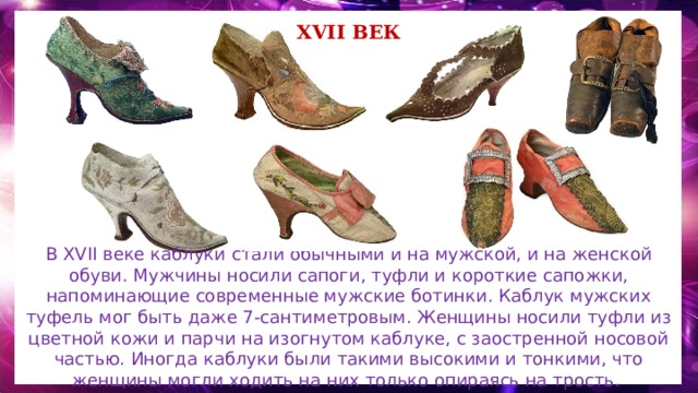 XVII век В XVII веке каблуки стали обычными и на мужской, и на женской обуви. Мужчины носили сапоги, туфли и короткие сапожки, напоминающие современные мужские ботинки. Каблук мужских туфель мог быть даже 7-сантиметровым. Женщины носили туфли из цветной кожи и парчи на изогнутом каблуке, с заостренной носовой частью. Иногда каблуки были такими высокими и тонкими, что женщины могли ходить на них только опираясь на трость. 