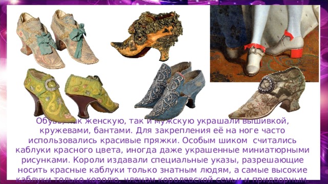 Обувь, как женскую, так и мужскую украшали вышивкой, кружевами, бантами. Для закрепления её на ноге часто использовались красивые пряжки. Особым шиком считались каблуки красного цвета, иногда даже украшенные миниатюрными рисунками. Короли издавали специальные указы, разрешающие носить красные каблуки только знатным людям, а самые высокие каблуки только королю, членам королевской семьи и придворным. 