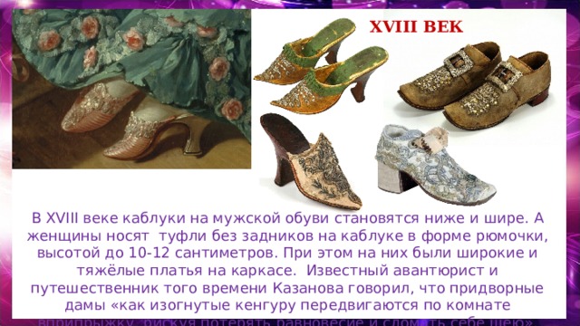 XVIII век В XVIII веке каблуки на мужской обуви становятся ниже и шире. А женщины носят туфли без задников на каблуке в форме рюмочки, высотой до 10-12 сантиметров. При этом на них были широкие и тяжёлые платья на каркасе. Известный авантюрист и путешественник того времени Казанова говорил, что придворные дамы «как изогнутые кенгуру передвигаются по комнате вприпрыжку, рискуя потерять равновесие и сломать себе шею». 