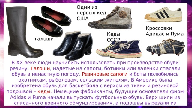 Одни из первых кед США Кроссовки Адидас и Пума Кеды СССР галоши В XX веке люди научились использовать при производстве обуви резину. Галоши , надетые на сапоги, ботинки или валенки спасали обувь в ненастную погоду. Резиновые сапоги и боты полюбились охотникам, рыболовам, сельским жителям. В Америке была изобретена обувь для баскетбола с верхом из ткани и резиновой подошвой – кеды . Немецкие фабриканты, будущие основатели фирм Adidas и Puma начали выпускать футбольную обувь. Верх шили из списанного военного обмундирования, а подошвы вырезали из старых автомобильных покрышек. Так появились первые кроссовки . 
