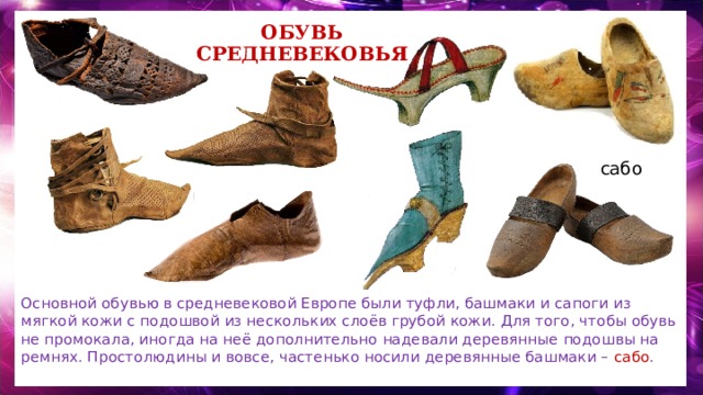 Обувь средневековья сабо Основной обувью в средневековой Европе были туфли, башмаки и сапоги из мягкой кожи с подошвой из нескольких слоёв грубой кожи. Для того, чтобы обувь не промокала, иногда на неё дополнительно надевали деревянные подошвы на ремнях. Простолюдины и вовсе, частенько носили деревянные башмаки – сабо . 