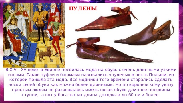 пулены В  XIV—XV веке в Европе появилась мода на обувь с очень длинными узкими носами. Такие туфли и башмаки назывались «пулены» в честь Польши, из которой пришла эта мода. Все модники того времени старались сделать носки своей обуви как можно более длинными. Но по королевскому указу простым людям не разрешалось иметь носок обуви длиннее половины ступни, а вот у богатых их длина доходила до 60 см и более. 
