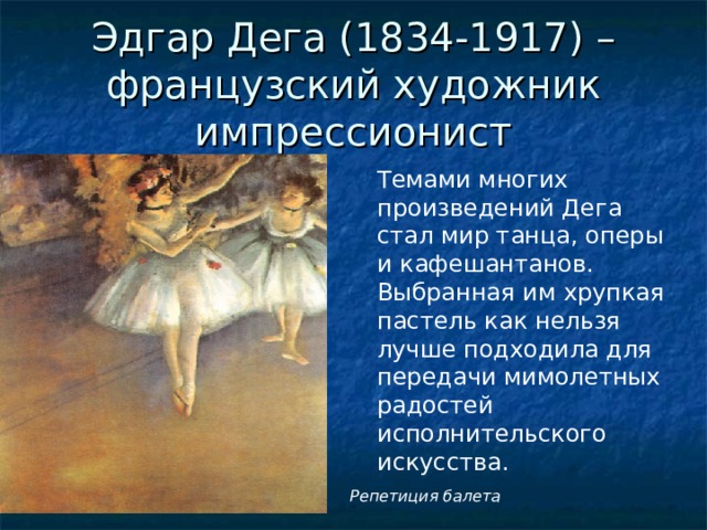 Эдгар Дега (1834-1917) – французский художник импрессионист Темами многих произведений Дега стал мир танца, оперы и кафешантанов. Выбранная им хрупкая пастель как нельзя лучше подходила для передачи мимолетных радостей исполнительского искусства. Репетиция балета 