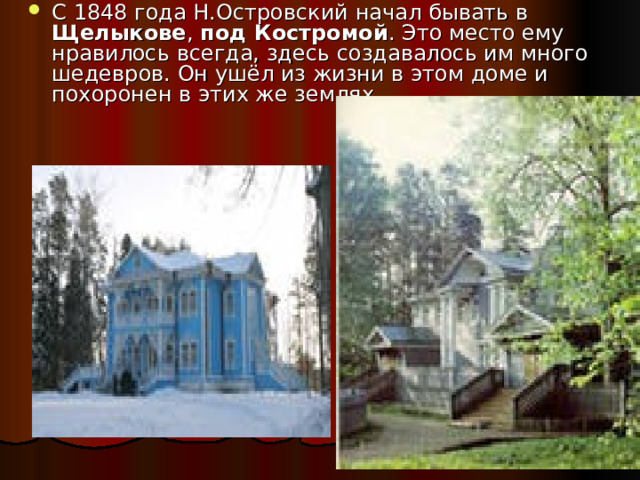 С 1848 года Н.Островский начал бывать в Щелыкове , под Костромой . Это место ему нравилось всегда, здесь создавалось им много шедевров. Он ушёл из жизни в этом доме и похоронен в этих же землях. 
