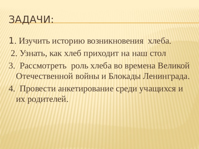 Задачи: 1 . Изучить историю возникновения хлеба.  2. Узнать, как хлеб приходит на наш стол 3. Рассмотреть роль хлеба во времена Великой Отечественной войны и Блокады Ленинграда. 4. Провести анкетирование среди учащихся и их родителей. 