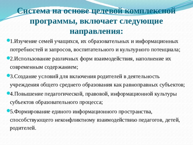    Система на основе целевой комплексной программы, включает следующие направления:   1.Изучение семей учащихся, их образовательных и информационных потребностей и запросов, воспитательного и культурного потенциала; 2.Использование различных форм взаимодействия, наполнение их современным содержанием; 3.Создание условий для включения родителей в деятельность учреждения общего среднего образования как равноправных субъектов; 4.Повышение педагогической, правовой, информационной культуры субъектов образовательного процесса; 5.Формирование единого информационного пространства, способствующего неконфликтному взаимодействию педагогов, детей, родителей. 