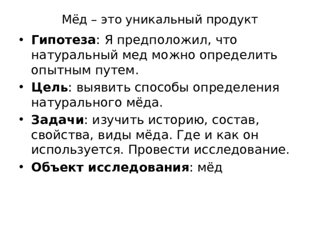 Мёд – это уникальный продукт Гипотеза : Я предположил, что натуральный мед можно определить опытным путем. Цель : выявить способы определения натурального мёда. Задачи : изучить историю, состав, свойства, виды мёда. Где и как он используется. Провести исследование. Объект исследования : мёд 