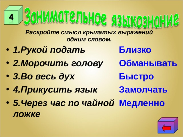 Раскройте смысл крылатых выражений одним словом. 1.Рукой подать 2.Морочить голову 3.Во весь дух 4.Прикусить язык 5.Через час по чайной ложке  Близко  Обманывать  Быстро  Замолчать  Медленно 
