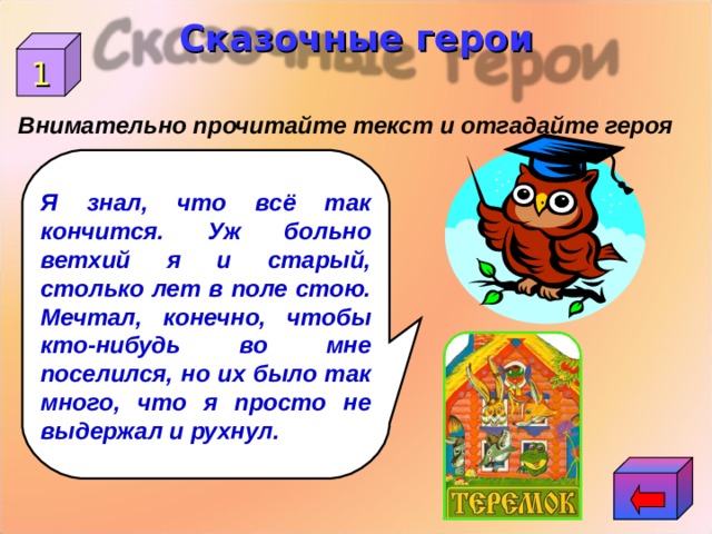 Сказочные герои 1 Внимательно прочитайте текст и отгадайте героя Я знал, что всё так кончится. Уж больно ветхий я и старый, столько лет в поле стою. Мечтал, конечно, чтобы кто-нибудь во мне поселился, но их было так много, что я просто не выдержал и рухнул. 