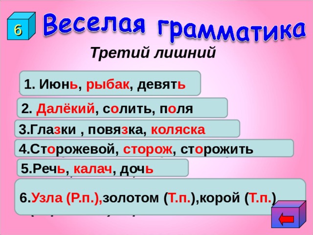 6 Третий лишний 1. Июн ь , рыбак , девят ь 1.Июнь, рыбак, девять. 2.Д…лёкий, с…лить, п…ля. 3.Гла…ки, повя…ка, коля…ка. 4.Сторожевой, сторож, сторожить. 5.Реч…, калач…, доч… 6.(Не завяжешь) узла, (шить) золотом, (кормится) корой. 2. Далёкий , с о лить, п о ля 3.Гла з ки , повя з ка, коляска  4.Ст о рожевой, сторож , ст о рожить 5.Реч ь , калач , доч ь 6. Узла (Р.п.), золотом ( Т.п. ),корой ( Т.п. ) 