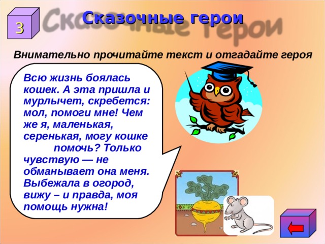 Сказочные герои 3 Внимательно прочитайте текст и отгадайте героя Всю жизнь боялась кошек. А эта пришла и мурлычет, скребется: мол, помоги мне! Чем же я, маленькая, серенькая, могу кошке помочь? Только чувствую — не обманывает она меня. Выбежала в огород, вижу – и правда, моя помощь нужна!  