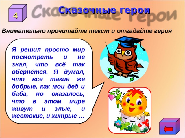 Сказочные герои 4 Внимательно прочитайте текст и отгадайте героя Я решил просто мир посмотреть и не знал, что всё так обернётся. Я думал, что все такие же добрые, как мои дед и баба, но оказалось, что в этом мире живут и злые, и жестокие, и хитрые … 