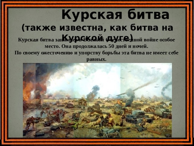  Курская битва (также известна, как битва на Курской дуге) Курская битва занимает в Великой Отечественной войне особое место. Она продолжалась 50 дней и ночей. По своему ожесточению и упорству борьбы эта битва не имеет себе равных. 