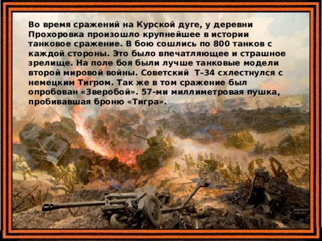 Во время сражений на Курской дуге, у деревни Прохоровка произошло крупнейшее в истории танковое сражение. В бою сошлись по 800 танков с каждой стороны. Это было впечатляющее и страшное зрелище. На поле боя были лучше танковые модели второй мировой войны. Советский  Т–34 схлестнулся с немецким Тигром. Так же в том сражение был опробован «Зверобой». 57-ми миллиметровая пушка, пробивавшая броню «Тигра». 