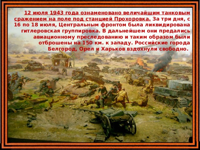  12 июля 1943 года ознаменовано величайшим танковым сражением на поле под станцией Прохоровка. За три дня, с 16 по 18 июля, Центральным фронтом была ликвидирована гитлеровская группировка. В дальнейшем они предались авиационному преследованию и таким образом были отброшены на 150 км. к западу. Российские города Белгород, Орел и Харьков вздохнули свободно.  