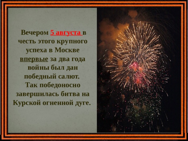  Вечером 5 августа в честь этого крупного успеха в Москве впервые за два года войны был дан победный салют. Так победоносно завершилась битва на Курской огненной дуге.  