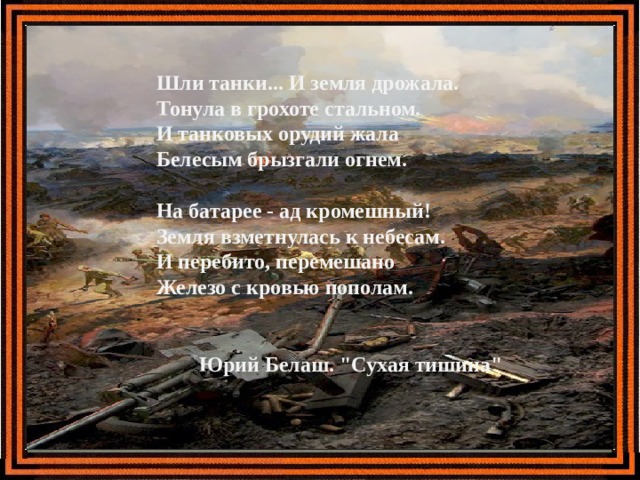 Шли танки... И земля дрожала.  Тонула в грохоте стальном.  И танковых орудий жала  Белесым брызгали огнем.   На батарее - ад кромешный!  Земля взметнулась к небесам.  И перебито, перемешано  Железо с кровью пополам.     Юрий Белаш. 