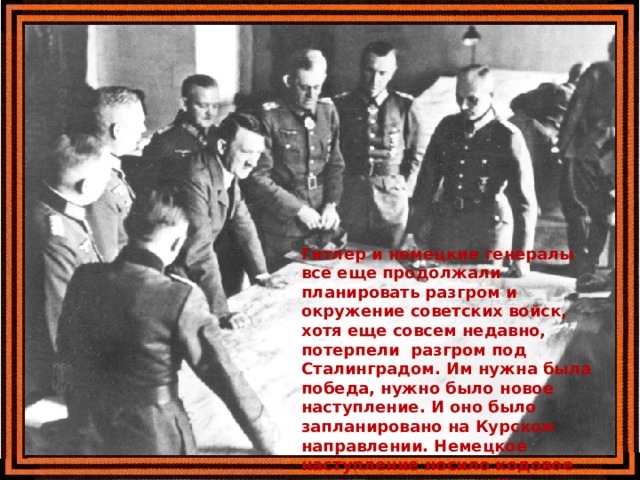 Гитлер и немецкие генералы все еще продолжали планировать разгром и окружение советских войск, хотя еще совсем недавно, потерпели разгром под Сталинградом. Им нужна была победа, нужно было новое наступление. И оно было запланировано на Курском направлении. Немецкое наступление носило кодовое название операция «Цитадель». 