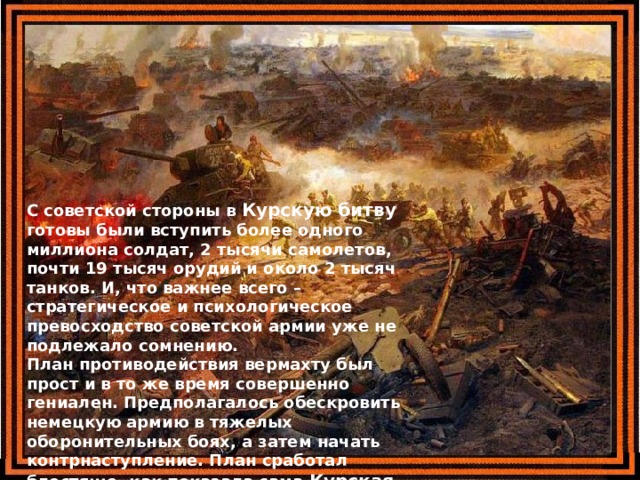 С советской стороны в Курскую битву готовы были вступить более одного миллиона солдат, 2 тысячи самолетов, почти 19 тысяч орудий и около 2 тысяч танков. И, что важнее всего – стратегическое и психологическое превосходство советской армии уже не подлежало сомнению.  План противодействия вермахту был прост и в то же время совершенно гениален. Предполагалось обескровить немецкую армию в тяжелых оборонительных боях, а затем начать контрнаступление. План сработал блестяще, как показала сама Курская битва . 