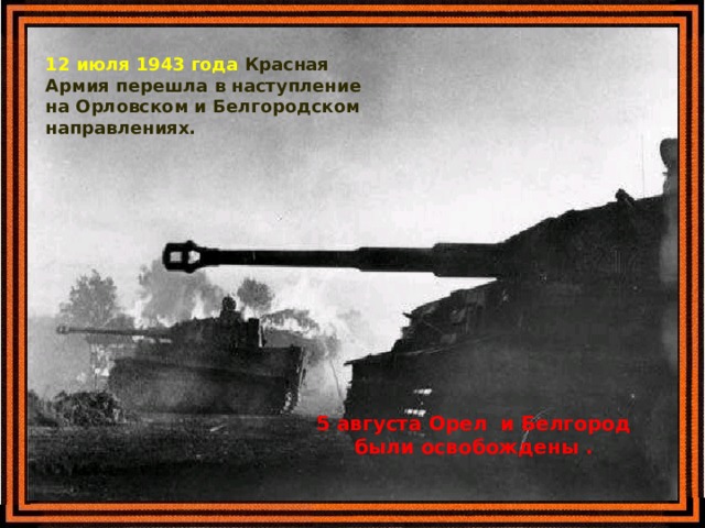 12 июля 1943 года Красная Армия перешла в наступление на Орловском и Белгородском направлениях. 5 августа Орел и Белгород были освобождены . 