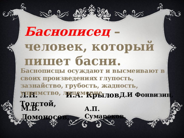 Баснописец – человек, который пишет басни. Баснописцы осуждают и высмеивают в своих произведениях глупость, зазнайство, грубость, жадность, упрямство, лицемерие. Л.Н. Толстой, И.А. Крылов, Д.И Фонвизин, М.В. Ломоносов, А.П. Сумароков. 
