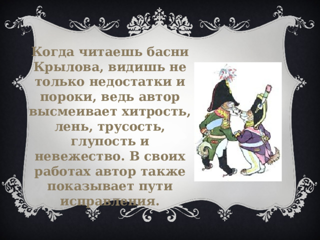 Когда читаешь басни Крылова, видишь не только недостатки и пороки, ведь автор высмеивает хитрость, лень, трусость, глупость и невежество. В своих работах автор также показывает пути исправления. 