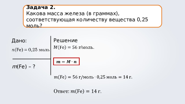 Задача 2. Какова масса железа (в граммах), соответствующая количеству вещества 0,25 моль? Решение: Дано: m (Fe) – ? 