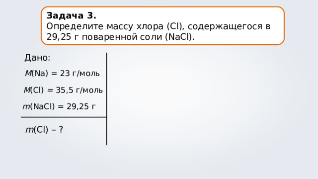 Задача 3. Определите массу хлора ( Cl ), содержащегося в 29,25 г поваренной соли (NaCl). Дано: M (Na) = 23 г/моль M (Cl) = 35,5 г/моль m (NaCl) = 29,25 г m (Cl) – ? 