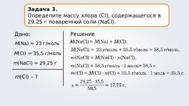 Задача 3. Определите массу хлора ( Cl ), содержащегося в 29,25 г поваренной соли (NaCl). Дано: Решение. M (Na) = 23 г/моль M (Cl) = 35,5 г/моль m (NaCl) = 29,25 г m (Cl) – ? 