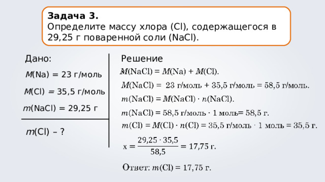 Задача 3. Определите массу хлора ( Cl ), содержащегося в 29,25 г поваренной соли (NaCl). Решение. Дано: M (Na) = 23 г/моль M (Cl) = 35,5 г/моль m (NaCl) = 29,25 г m (Cl) – ? 