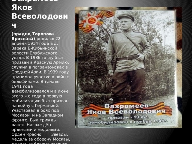 Вахрамеев Яков  Всеволодович (прадед Торопова Ярослава) родился 22 апреля 1914 года в д. Зарека Б-Кибьинской волости Елабужского уезда. В 1936 гогду был призван в Красную Армию, служил в погранвойсках в Средней Азии. В 1939 году принимал участие в войн с белофинами. В начале 1941 года демобилизовался и в июне этого же года в первую мобилизацию был призван на войну с Германией. Участвовал в боях под Москвой и на Западном фронте. Был трижды ранен. Награждён орденами и медалями: Орден Красно  Звезды, медаль за оборону Москвы, медаль за боевые заслуги, медаль за взятие Будапешта, юбилейные медали. Демобилизовался в ноябре 1945 г. 