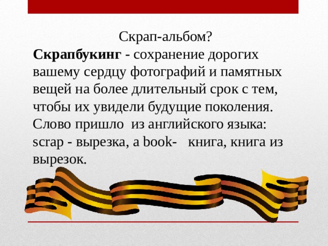   Скрап-альбом? Скрапбукинг  - сохранение дорогих вашему сердцу фотографий и памятных вещей на более длительный срок с тем, чтобы их увидели будущие поколения. Слово пришло из английского языка: scrap - вырезка, а book- книга, книга из вырезок.   