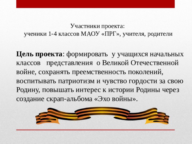 Участники проекта: ученики 1-4 классов МАОУ «ПРГ», учителя, родители Цель проекта : формировать у учащихся начальных классов представления о Великой Отечественной войне, сохранять преемственность поколений, воспитывать патриотизм и чувство гордости за свою Родину, повышать интерес к истории Родины через создание скрап-альбома «Эхо войны». 