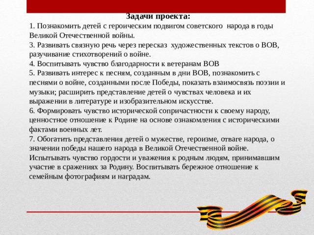       Задачи проекта: 1. Познакомить детей с героическим подвигом советского народа в годы Великой Отечественной войны. 3. Развивать связную речь через пересказ художественных текстов о ВОВ, разучивание стихотворений о войне. 4. Воспитывать чувство благодарности к ветеранам ВОВ 5. Развивать интерес к песням, созданным в дни ВОВ, познакомить с песнями о войне, созданными после Победы, показать взаимосвязь поэзии и музыки; расширить представление детей о чувствах человека и их выражении в литературе и изобразительном искусстве. 6. Формировать чувство исторической сопричастности к своему народу, ценностное отношение к Родине на основе ознакомления с историческими фактами военных лет. 7. Обогатить представления детей о мужестве, героизме, отваге народа, о значении победы нашего народа в Великой Отечественной войне. Испытывать чувство гордости и уважения к родным людям, принимавшим участие в сражениях за Родину. Воспитывать бережное отношение к семейным фотографиям и наградам.   