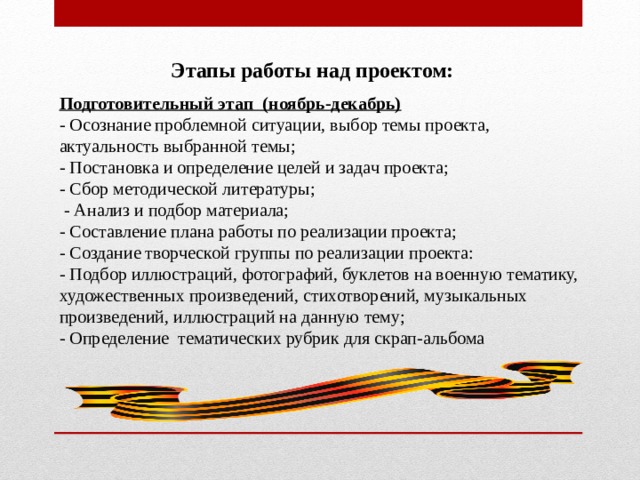  Этапы работы над проектом:  Подготовительный этап (ноябрь-декабрь) - Осознание проблемной ситуации, выбор темы проекта, актуальность выбранной темы; - Постановка и определение целей и задач проекта; - Сбор методической литературы;  - Анализ и подбор материала; - Составление плана работы по реализации проекта; - Создание творческой группы по реализации проекта: - Подбор иллюстраций, фотографий, буклетов на военную тематику, художественных произведений, стихотворений, музыкальных произведений, иллюстраций на данную тему; - Определение тематических рубрик для скрап-альбома 