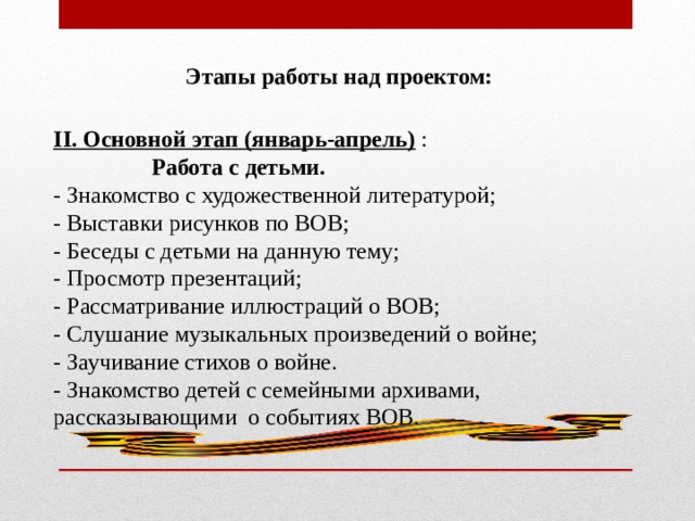  Этапы работы над проектом: II. Основной этап (январь-апрель)  :  Работа с детьми. - Знакомство с художественной литературой; - Выставки рисунков по ВОВ; - Беседы с детьми на данную тему; - Просмотр презентаций; - Рассматривание иллюстраций о ВОВ; - Слушание музыкальных произведений о войне; - Заучивание стихов о войне. - Знакомство детей с семейными архивами, рассказывающими о событиях ВОВ. 