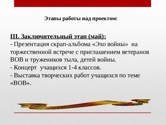  Этапы работы над проектом: III. Заключительный этап (май): - Презентация скрап-альбома «Эхо войны» на торжественной встрече с приглашением ветеранов ВОВ и тружеников тыла, детей войны. - Концерт учащихся 1-4 классов. - Выставка творческих работ учащихся по теме «ВОВ». 