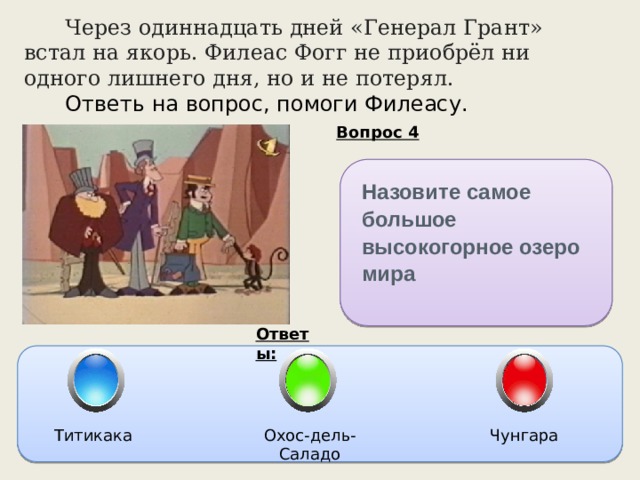  Через одиннадцать дней «Генерал Грант» встал на якорь. Филеас Фогг не приобрёл ни одного лишнего дня, но и не потерял.   Ответь на вопрос, помоги Филеасу. Вопрос 4 Назовите самое большое высокогорное озеро мира Ответы: Титикака Охос-дель-Саладо Чунгара 