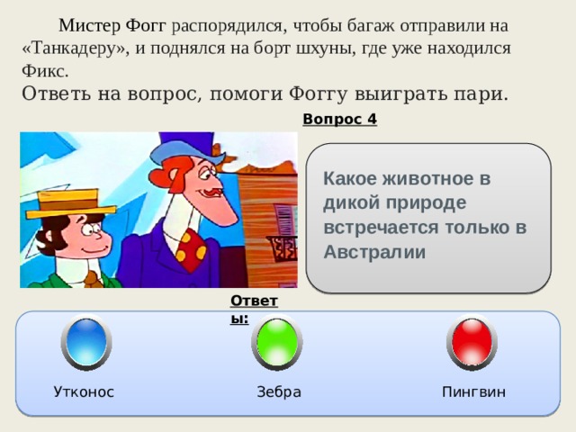  Мистер Фогг распорядился, чтобы багаж отправили на «Танкадеру», и поднялся на борт шхуны, где уже находился Фикс. Ответь на вопрос, помоги Фоггу выиграть пари. Вопрос 4 Какое животное в дикой природе встречается только в Австралии Ответы: Утконос Зебра Пингвин 