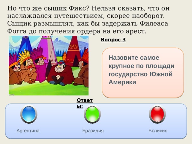 Но что же сыщик Фикс? Нельзя сказать, что он наслаждался путешествием, скорее наоборот. Сыщик размышлял, как бы задержать Филеаса Фогга до получения ордера на его арест. Вопрос 3 Назовите самое крупное по площади государство Южной Америки Ответы: Аргентина Бразилия Боливия 