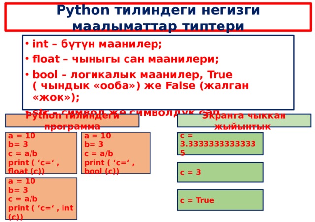 Python тилиндеги негизги маалыматтар типтери int – бүтүн маанилер; float – чыныгы сан маанилери; bool – логикалык маанилер, True ( чындык «ооба») же False (жалган «жок»); str – символ же символдук сап.  Python тилиндеги программа Экранга чыккан жыйынтык a = 10 a = 10 b= 3 b= 3 c = a/b c = a/b print ( ‘c=‘ , float (c)) print ( ‘c=‘ , bool (c)) c = 3.33333333333335 c = 3 a = 10 b= 3 c = a/b print ( ‘c=‘ , int (c)) c = True 