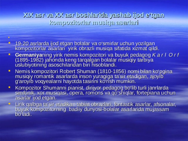 XIX аsr vа XX аsr bоshlаridа yashаb ijоd e’tgаn kоmpоzitоrlаr musiqа аsаrlаri 19-20 asrlarda ijod etgan bolalar va o ‘ smirlar uchun yozilgan kompozitorlar asarlari  yirik obrazli musiqa sifatida xizmat qildi . Germaniya ning yirik nemis kompozitori va buyuk pedagog K a r l O r f (1895-1982) jahonda keng tarqalgan bolalar musiqiy tarbiya uslubiyotining asoschilaridan biri hisoblandi. Nemis kompozitori Robert Shuman (1810-1856) nomi bilan ko‘pgina musiqiy romantik asarlarda inson yuragiga ta'sir etadigan, ajoyib g‘aroyib voqyealarni hayotda tasirini ko‘rish mumkin. Kompozitor Shumanni pianist, dirijyor pedagog bo‘lib turli janrlarda simfonik, xor musiqasi, opera, romons va qo‘shiqlar, fortepiana uchun asarlar ijod etgan. Lirik qalbga ta'sir etadikan tabiat obrazlari, fontastik asarlar, afsonalar, buyuk kompozitorning badiiy dunyosi-bolalar asarlarida mujassam bo‘ladi. 