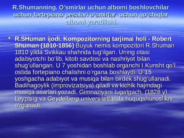 R.Shumаnning. O’smirlаr uchun аlbоmi bоshlоvchilаr uchun fоrtеpiаnо pеsаlаri o ’smirlаr uchun qo’shiqlаr аlbоmi yarаtilishi.   R.SHumаn ijоdi. Kоmpоzitоrning tаrjimаi hоli - Robert  Shuman (1810-1856) Buyuk nemis kompozitori R.Shuman 1810 yilda Svikkau shahrida tug’ilgan. Uning otasi adabiyotchi bo’lib, kitob savdosi va nashriyot bilan shug’ullangan. U 7 yoshidan boshlab organchi I.Kunsht qo’l ostida fortepiano chalishni o’rgana boshlaydi. U 15 yoshgacha adabiyot va musiqa bilan birdek shug’ullanadi. Badihagoylik (improvizatsiya) qiladi va kichik hajmdagi musiqa asarlari yozadi. Gimnaziyani tugatgach, (1828 y) Leyptsig va Geydelberg universitetlarida huquqshunoslikni o’rganadi.  