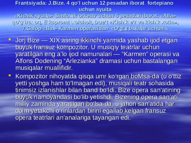 Frаntsiyadа: J.Bizе. 4 qo’l uchun 12 pеsаdаn ibоrаt fоrtеpiаnо uchun syuitа  «Kichik syuitа» Simfоnik оrkеstr uchun 5 pеsаdаn ibоrаt. «Аllа» qo’g’irchоq, E’ksprоmt Vоlchоk, Due’t «Kichik e’r vа kichik хоtin», 7. Gаlоp «Bаl» Kаrmеn оpеrаsidаn «O’g’it bоlаlаr uchun».   Jorj Bize — XIX asring ikkinchi yarmida yashab ijod etgan buyuk fransuz kompozitor. U musiqiy teatrlar uchun yaratilgan eng a’lo ijod namunalari — “Karmen” operasi va Alfons Dodening “Arlezianka” dramasi uchun bastalangan musiqalar muallifidir. Kompozitor nihoyatda qisqa umr ko‘rgan boMsa-da (u o‘ttiz yetti yoshga ham to'Imagan edi), musiqali teatr sohasida tinimsiz izlanishlar bilan band bo‘Idi. Bize opera san’atining buyuk namoyandasi bo'lib yetishdi. Bizening opera san’ati milliy zaminda yaratilgan bo'lsa-da, u jahon san’atida har doim yetakchi o‘rinlardan birini egallab kelgan fransuz opera teatrlari an’analariga tayangan edi. 