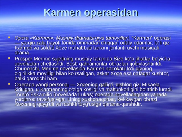 Kаrmеn оpеrаsidаn   Оpеrа «Kаrmеn». Musiqiy drаmаturgiya tаmоyillаri. “Karmen” operasi — yorqin xalq hayoti fonida ommadan chiqqan oddiy odamlar, lo‘li qiz Karmen va soldat Xoze muhabbati tarixini jonlantiruvchi musiqali drama. Prosper Merime sujetining musiqiy talqinida Bize ko‘p jihatlar bo'yicha uoveliadan chetlashdi. Bosb qahramonlar obrazlari ijobiylashtirildi. Chunonchi, Merime novellasida Karmen nazokatii lo‘li qizning o‘g‘rilikka moyilligi bilan ko‘rsatilgan, askar Xoze esa nafaqat xushtor, balki qaroqchi ham. Operaga yangi personaj — Xozening qallig'i, qishloq qizi Mikaela kiritilgan, u Karmenning o‘ziga xosligi va maftunkorligini bo‘rttirib luradi. Torero Eskamilio (novellada Lukas) operada novelladagidan yanada yorqinroq tavsifga ega. Lining xushchaqchaq, kekkaygan obrazi Xozening qayg'uli va rashkli tuyg‘usiga qarama-qarshidir. 