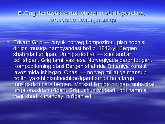 E’.Grig. fаntаstik e’rtаk оbrаzlаri «Lirik pеsаlаr»,  fоrtеpiаnо uchun, musiqа Edvard Grig — buyuk norveg kompozitori, pianinochisi, dirijor, musiqa namoyandasi bo'lib, 1843-yil Bergen shahrida tug'ilgan. Uning ajdodlari — shotlandlar bo'lishgan. Grig familiyasi esa Norvegiyada qaror topgan. Kompozitoming otasi Bergen shahrida Britaniya konsuli lavozimida ishlagan. Onasi — norveg millatiga mansub bo‘Iib. yaxshi pianinochi bo'lgan hamda bolaJarga musiqadan dars bergan. Motsart ijodiga bo'lgan muhabbat unga onasidan o‘tgan. Grig uchun Motsart ijodi hamma vaqt shodlik manbayi bo'lgan edi. 