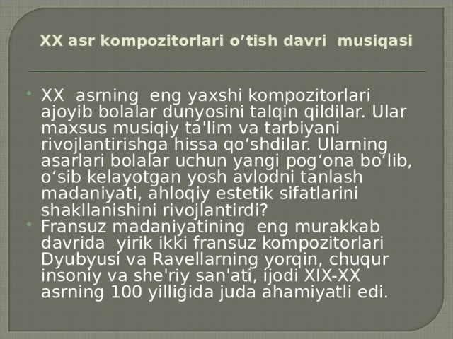 XX аsr kоmpоzitоrlаri o’tish dаvri musiqаsi   XX asrning eng yaxshi kompozitorlari ajoyib bolalar dunyosini talqin qildilar. Ular maxsus musiqiy ta'lim va tarbiyani rivojlantirishga hissa qo‘shdilar. Ularning asarlari bolalar uchun yangi pog‘ona bo‘lib, o‘sib kelayotgan yosh avlodni tanlash madaniyati, ahloqiy estetik sifatlarini shakllanishini rivojlantirdi? Fransuz madaniyatining eng murakkab davrida yirik ikki fransuz kompozitorlari Dyubyusi va Ravellarning yorqin, chuqur insoniy va she'riy san'ati, ijodi XIX-XX asrning 100 yilligida juda ahamiyatli edi. 