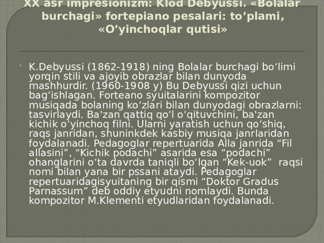 XX аsr imprеsiоnizm: Klоd Dеbyussi. «Bоlаlаr burchаgi» fоrtеpiаnо pеsаlаri: to’plаmi, «O’yinchоqlаr qutisi»   K.Debyussi (1862-1918) ning Bolalar burchagi bo‘limi yorqin stili va ajoyib obrazlar bilan dunyoda mashhurdir. (1960-1908 y) Bu Debyussi qizi uchun bag‘ishlagan. Forteano syuitalarini kompozitor musiqada bolaning ko‘zlari bilan dunyodagi obrazlarni: tasvirlaydi. Ba'zan qattiq qo‘l o‘qituvchini, ba'zan kichik o‘yinchoq filni. Ularni yaratish uchun qo‘shiq, raqs janridan, shuninkdek kasbiy musiqa janrlaridan foydalanadi. Pedagoglar repertuarida Alla janrida “Fil allasini”, “Kichik podachi” asarida esa “podachi” ohanglarini o‘ta davrda taniqli bo‘lgan “Kek-uok” raqsi nomi bilan yana bir pssani ataydi. Pedagoglar repertuaridagisyuitaning bir qismi “Doktor Gradus Parnassum” deb oddiy etyudni nomlaydi. Bunda kompozitor M.Klementi etyudlaridan foydalanadi. 