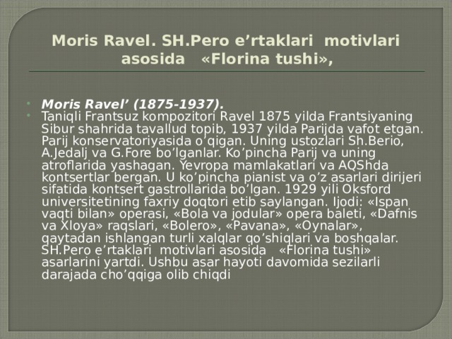 Mоris Rаvеl. SH.Pеrо e’rtаklаri mоtivlаri аsоsidа «Flоrinа tushi»,  Moris Ravel’ (1875-1937). Taniqli Frantsuz kompozitori Ravel 1875 yilda Frantsiyaning Sibur shahrida tavallud topib, 1937 yilda Parijda vafot etgan. Parij konservatoriyasida o’qigan. Uning ustozlari Sh.Berio, A.Jedalj va G.Fore bo’lganlar. Ko’pincha Parij va uning atroflarida yashagan. Yevropa mamlakatlari va AQShda kontsertlar bergan. U ko’pincha pianist va o’z asarlari dirijeri sifatida kontsert gastrollarida bo’lgan. 1929 yili Oksford universitetining faxriy doqtori etib saylangan. Ijodi: «Ispan vaqti bilan» operasi, «Bola va jodular» opera baleti, «Dafnis va Xloya» raqslari, «Bolero», «Pavana», «Oynalar», qaytadan ishlangan turli xalqlar qo’shiqlari va boshqalar.  SH.Pеrо e’rtаklаri mоtivlаri аsоsidа «Flоrinа tushi» asarlarini yartdi. Ushbu asar hayoti davomida sezilarli darajada cho’qqiga olib chiqdi 